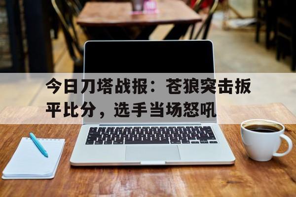 MK体育-今日刀塔战报：苍狼突击扳平比分，选手当场怒吼的简单介绍